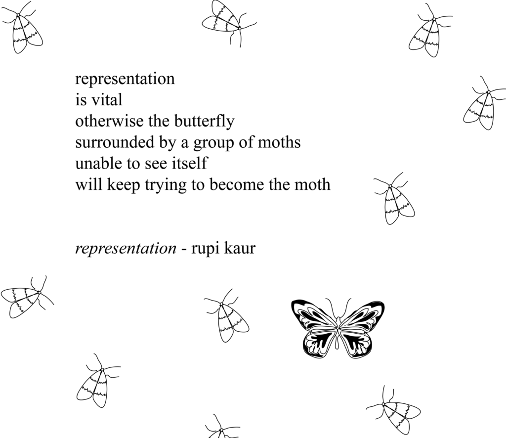 A single butterfly surrounded by moths decorates the poem "Representation" by Rupi Kaur: "representation / is vital / otherwise the butterfly / surrounded by a group of moths / unable to see itself / will keep trying to become the moth." 