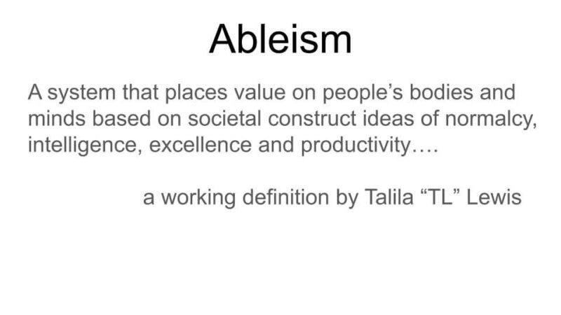 A graphic showing the definition of "Ableism" saying "A system that places value on people's bodies and minds based on societal construct ideas of normalcy, intelligence, excellence, and productivity...a working definition by Talila 'TL' Lewis."