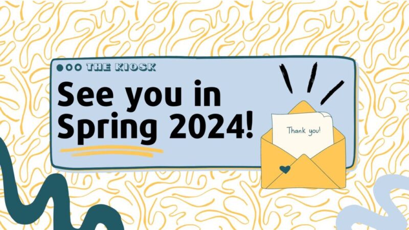 A graphic of the Kiosk's letter from the editors with the heading, "See you in Spring 2024" with a letter in an envelope reading "Thank you!"